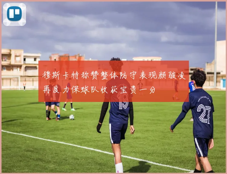 穆斯卡特称赞整体防守表现颜骏凌再度力保球队收获宝贵一分