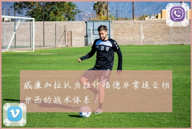 威廉加拉认为拉什福德非常适合切尔西的战术体系