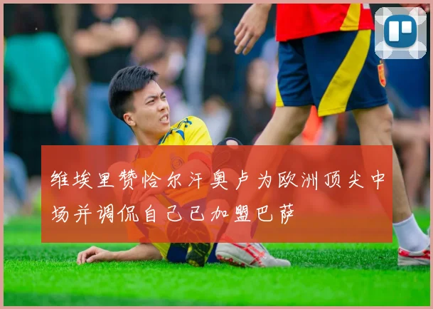 维埃里赞恰尔汗奥卢为欧洲顶尖中场并调侃自己已加盟巴萨