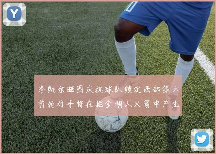 李凯尔晒图庆祝球队锁定西部第六首轮对手将在掘金湖人火箭中产生