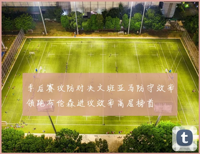 季后赛攻防对决文班亚马防守效率领跑布伦森进攻效率高居榜首