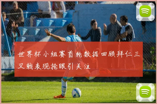 世界杯小组赛首轮数据回顾拜仁三叉戟表现抢眼引关注
