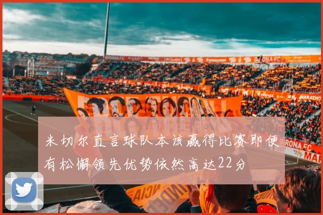 米切尔直言球队本该赢得比赛即便有松懈领先优势依然高达22分