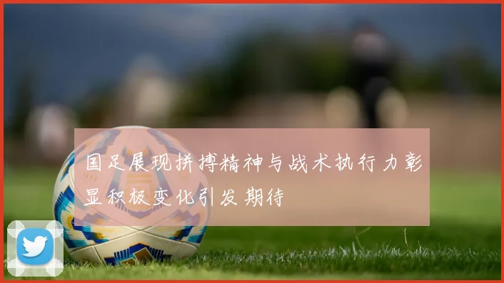 国足展现拼搏精神与战术执行力彰显积极变化引发期待