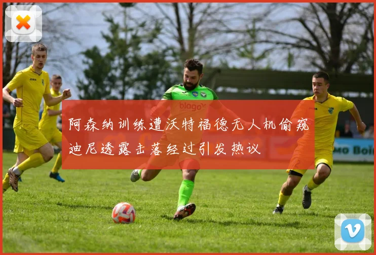 阿森纳训练遭沃特福德无人机偷窥迪尼透露击落经过引发热议