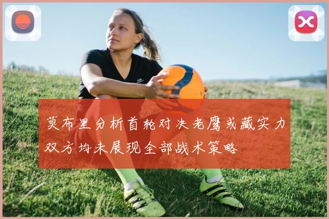 莫布里分析首轮对决老鹰或藏实力双方均未展现全部战术策略