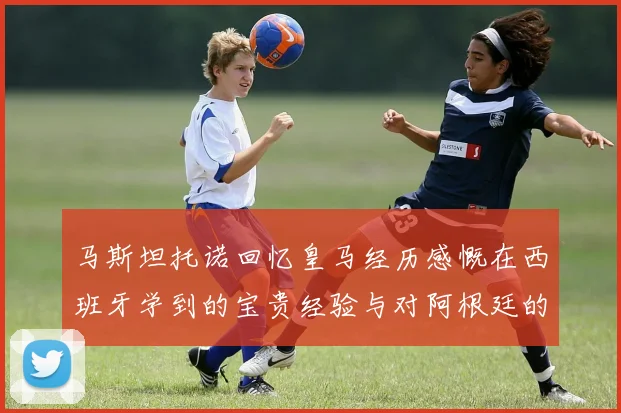 马斯坦托诺回忆皇马经历感慨在西班牙学到的宝贵经验与对阿根廷的思念
