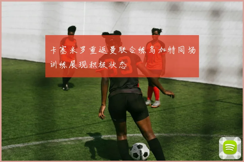 卡塞米罗重返曼联合练乌加特同场训练展现积极状态