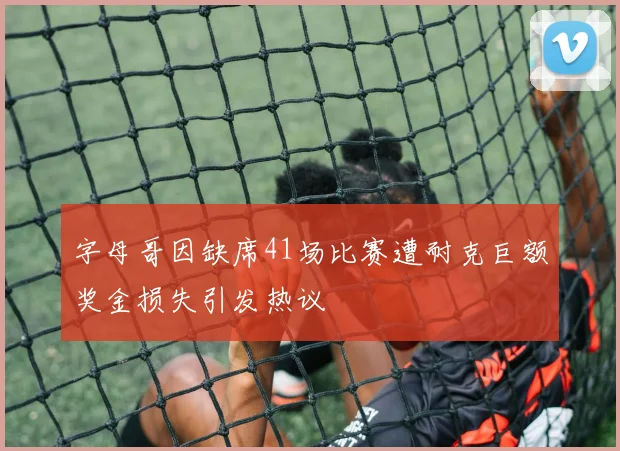 字母哥因缺席41场比赛遭耐克巨额奖金损失引发热议