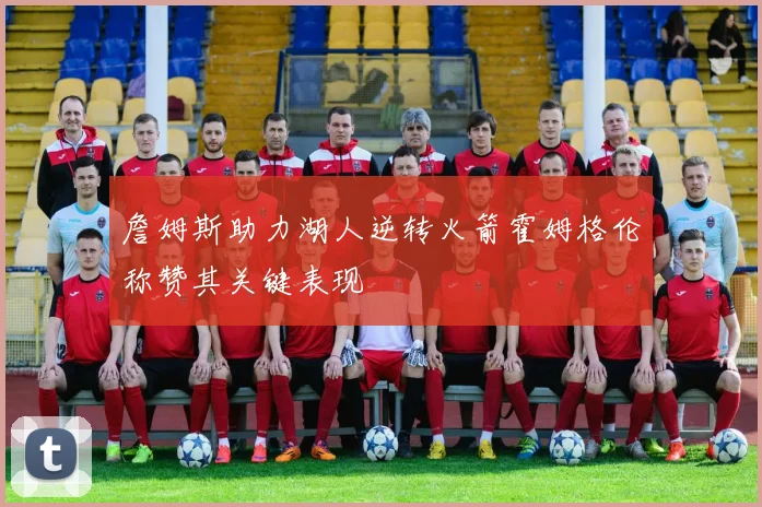 詹姆斯助力湖人逆转火箭霍姆格伦称赞其关键表现