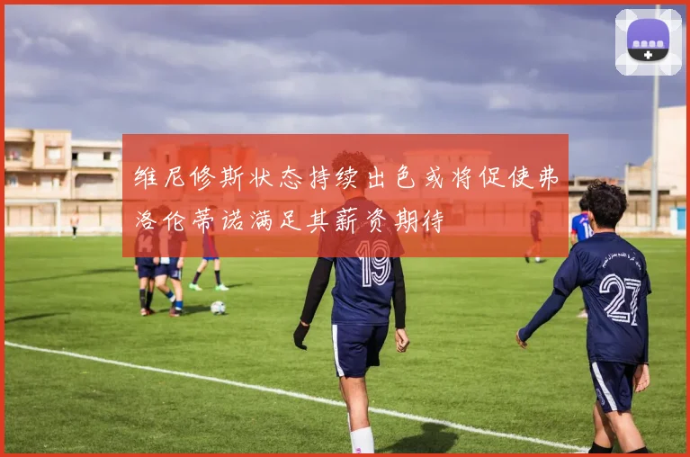 维尼修斯状态持续出色或将促使弗洛伦蒂诺满足其薪资期待