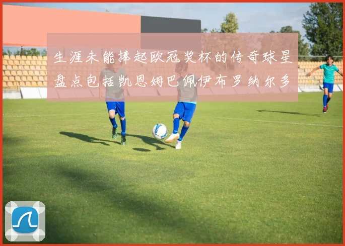 生涯未能捧起欧冠奖杯的传奇球星盘点包括凯恩姆巴佩伊布罗纳尔多等