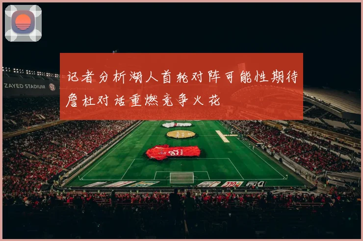 记者分析湖人首轮对阵可能性期待詹杜对话重燃竞争火花