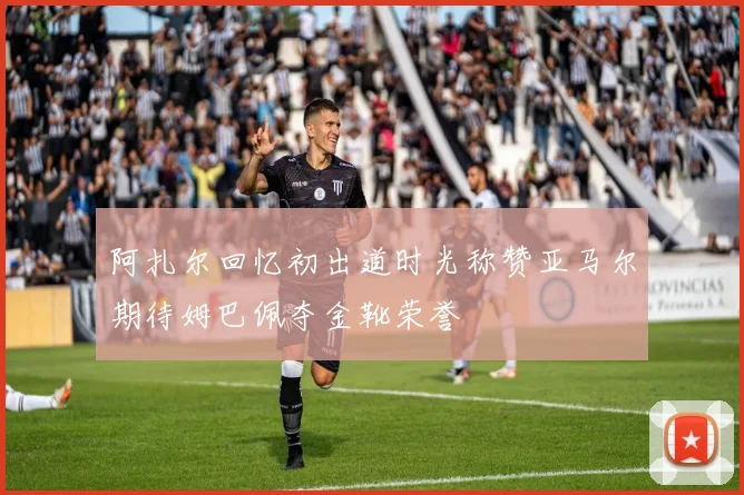 阿扎尔回忆初出道时光称赞亚马尔期待姆巴佩夺金靴荣誉