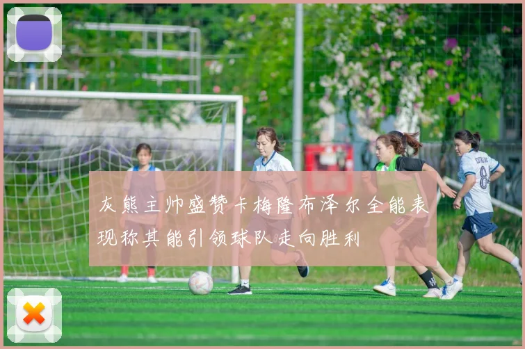 灰熊主帅盛赞卡梅隆布泽尔全能表现称其能引领球队走向胜利
