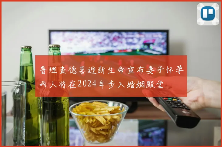普理查德喜迎新生命宣布妻子怀孕两人将在2024年步入婚姻殿堂