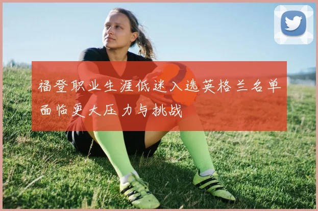 福登职业生涯低迷入选英格兰名单面临更大压力与挑战