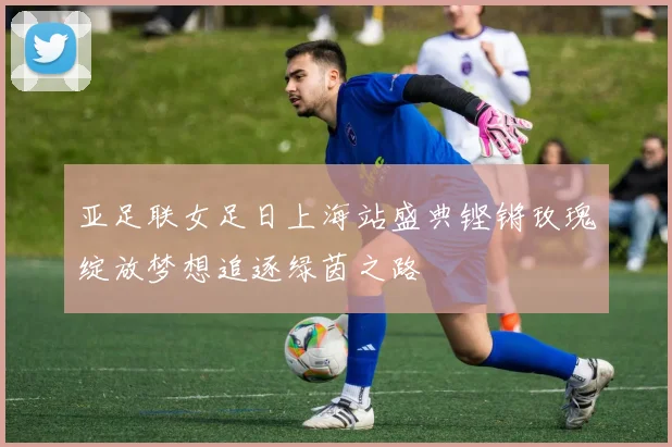 亚足联女足日上海站盛典铿锵玫瑰绽放梦想追逐绿茵之路