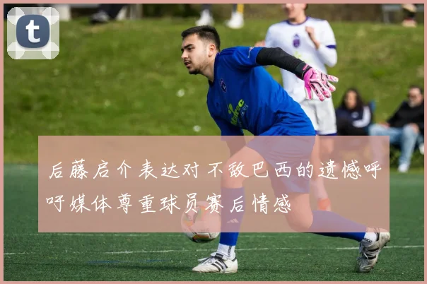 后藤启介表达对不敌巴西的遗憾呼吁媒体尊重球员赛后情感