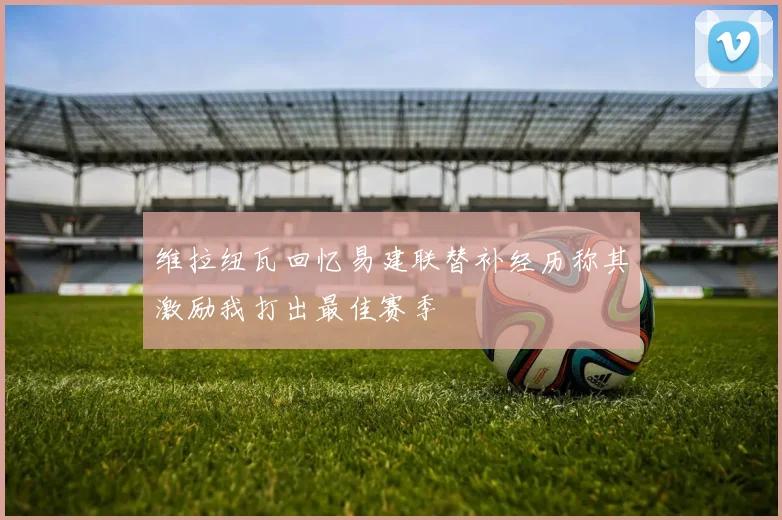 维拉纽瓦回忆易建联替补经历称其激励我打出最佳赛季